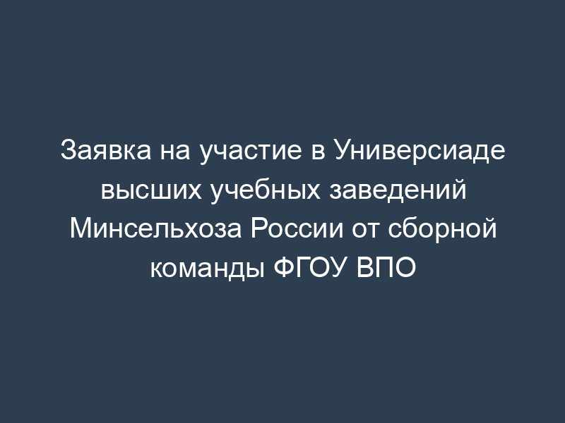 Заявка на участие в Универсиаде высших учебных заведений Минсельхоза России от сборной команды ФГОУ ВПО