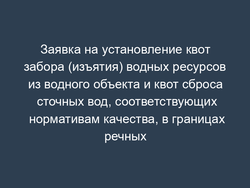 Заявка на установление квот забора (изъятия) водных ресурсов из водного объекта и квот сброса сточных вод, соответствующих нормативам качества, в границах речных бассейнов, подбассейнов и водохозяйственных участков при различных условиях водности