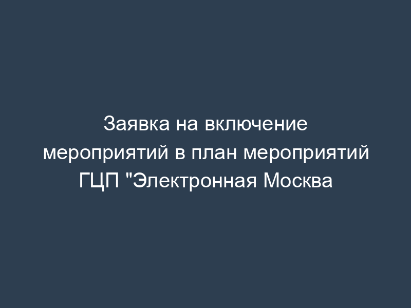 Заявка на включение мероприятий в план мероприятий ГЦП "Электронная Москва