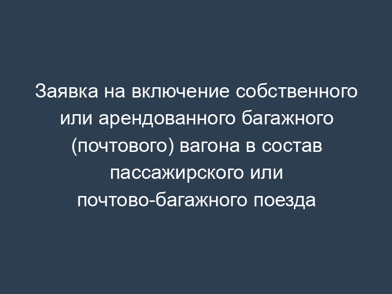 Заявка на включение собственного или арендованного багажного (почтового) вагона в состав пассажирского или почтово-багажного поезда