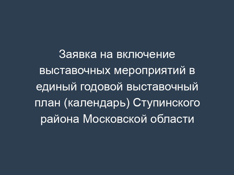 Заявка на включение выставочных мероприятий в единый годовой выставочный план (календарь) Ступинского района Московской области