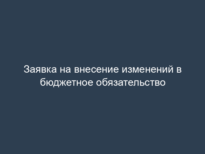 Заявка на внесение изменений в бюджетное обязательство