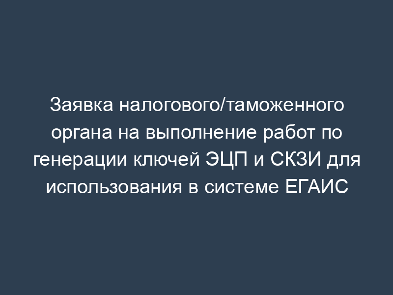 Заявка налогового/таможенного органа на выполнение работ по генерации ключей ЭЦП и СКЗИ для использования в системе ЕГАИС