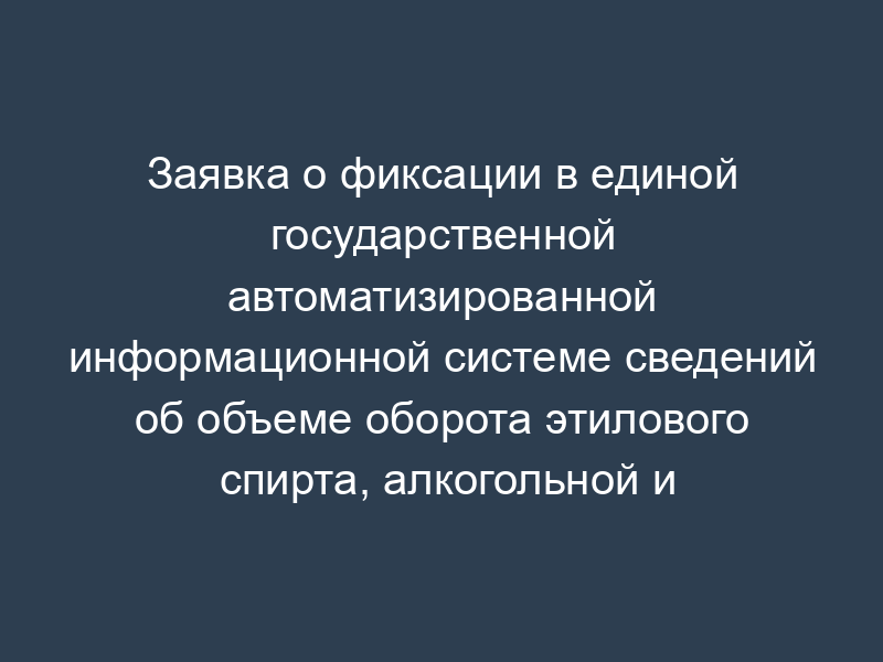 Заявка о фиксации в единой государственной автоматизированной информационной системе сведений об объеме оборота этилового спирта, алкогольной и спиртосодержащей продукции