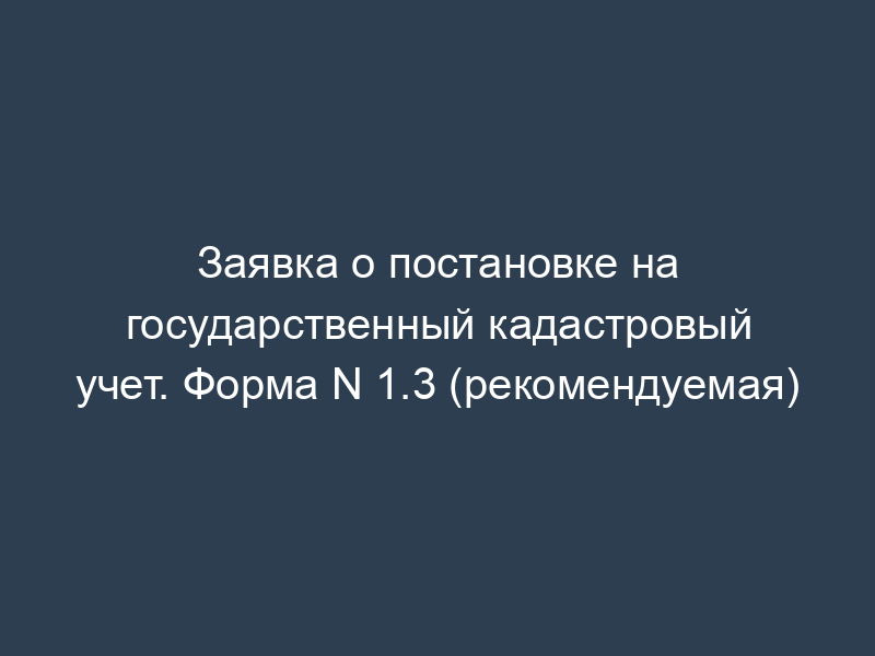 Заявка о постановке на государственный кадастровый учет. Форма N 1.3 (рекомендуемая)
