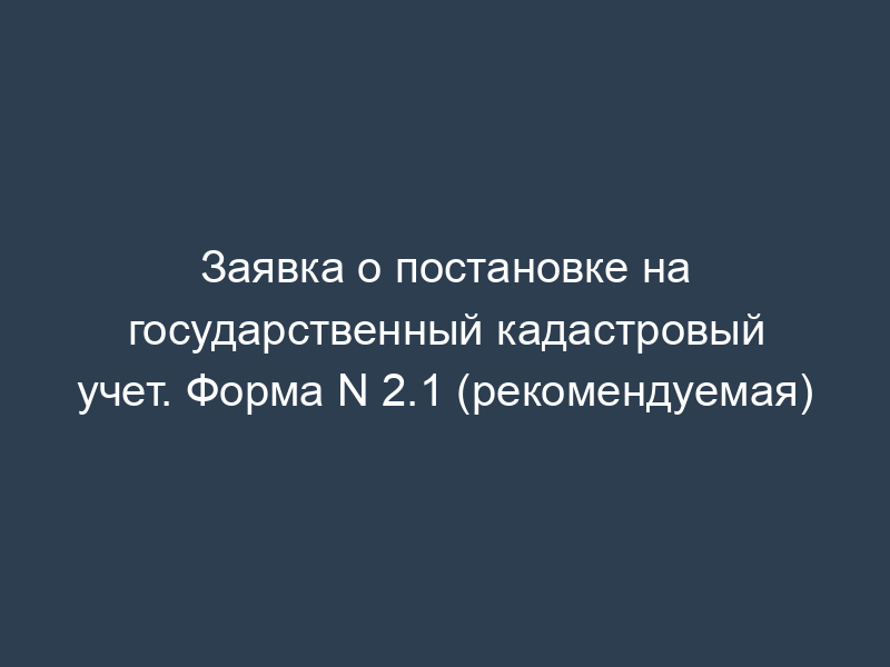 Заявка о постановке на государственный кадастровый учет. Форма N 2.1 (рекомендуемая)