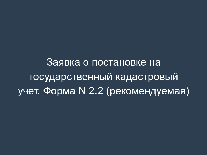 Заявка о постановке на государственный кадастровый учет. Форма N 2.2 (рекомендуемая)