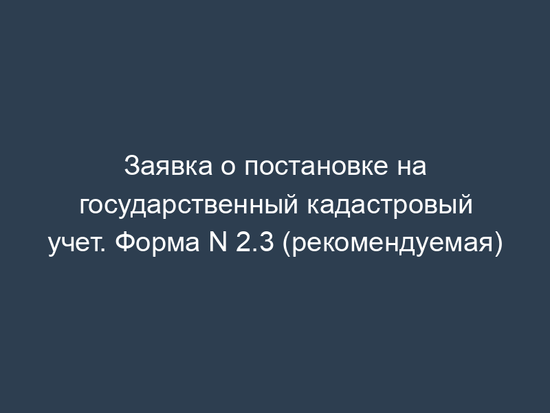 Заявка о постановке на государственный кадастровый учет. Форма N 2.3 (рекомендуемая)