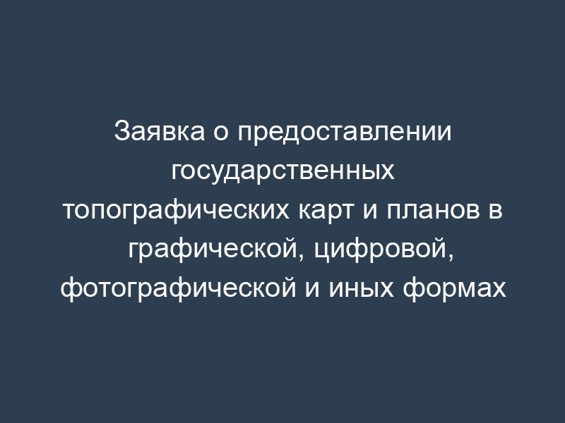 Заявка о предоставлении государственных топографических карт и планов в графической, цифровой, фотографической и иных формах