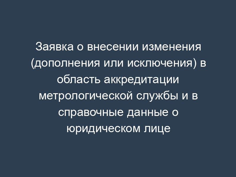 Заявка о внесении изменения (дополнения или исключения) в область аккредитации метрологической службы и в справочные данные о юридическом лице