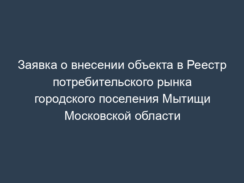 Заявка о внесении объекта в Реестр потребительского рынка городского поселения Мытищи Московской области