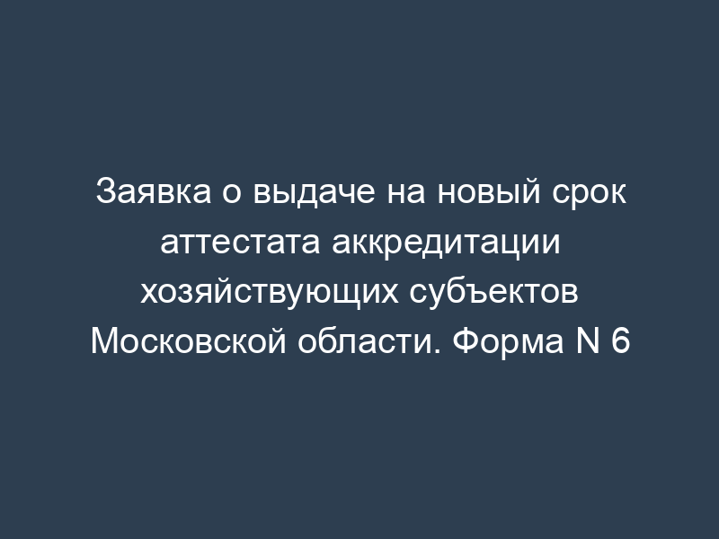 Заявка о выдаче на новый срок аттестата аккредитации хозяйствующих субъектов Московской области. Форма N 6