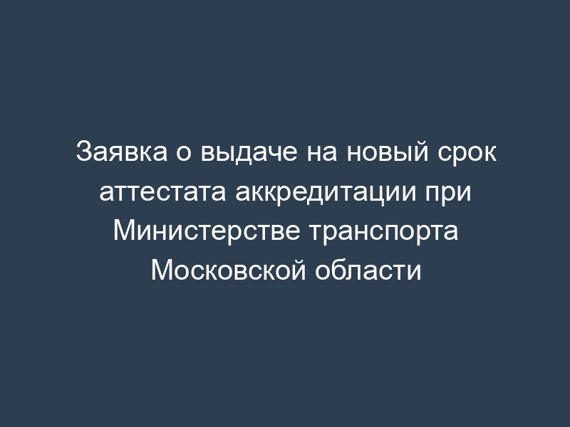 Заявка о выдаче на новый срок аттестата аккредитации при Министерстве транспорта Московской области