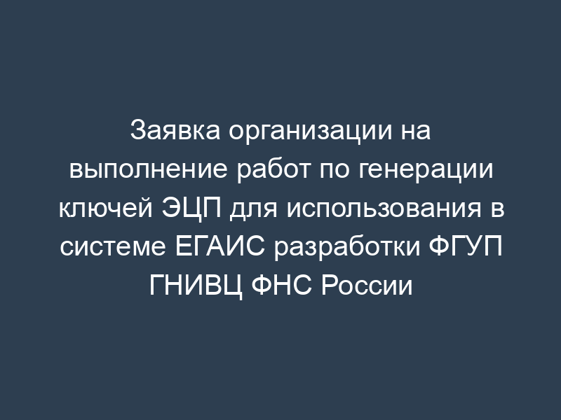 Заявка организации на выполнение работ по генерации ключей ЭЦП для использования в системе ЕГАИС разработки ФГУП ГНИВЦ ФНС России