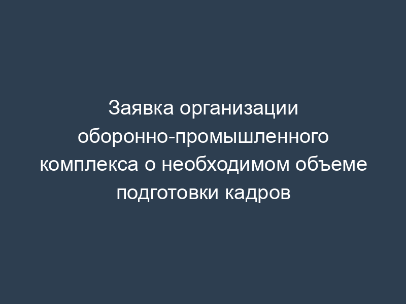 Заявка организации оборонно-промышленного комплекса о необходимом объеме подготовки кадров