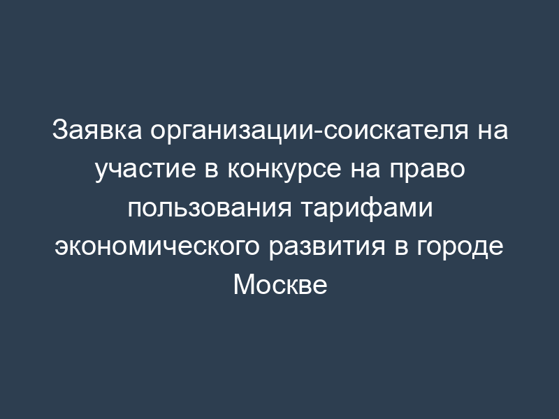 Заявка организации-соискателя на участие в конкурсе на право пользования тарифами экономического развития в городе Москве