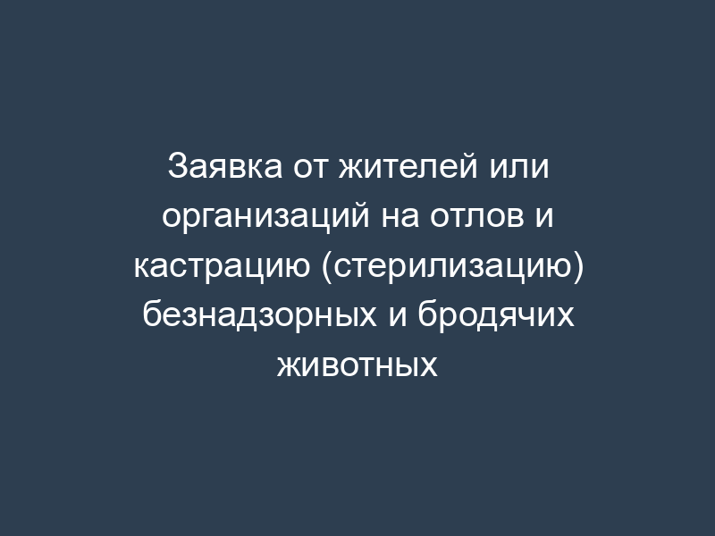 Заявка от жителей или организаций на отлов и кастрацию (стерилизацию) безнадзорных и бродячих животных