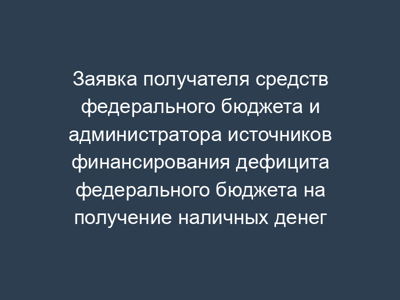 Заявка получателя средств федерального бюджета и администратора источников финансирования дефицита федерального бюджета на получение наличных денег