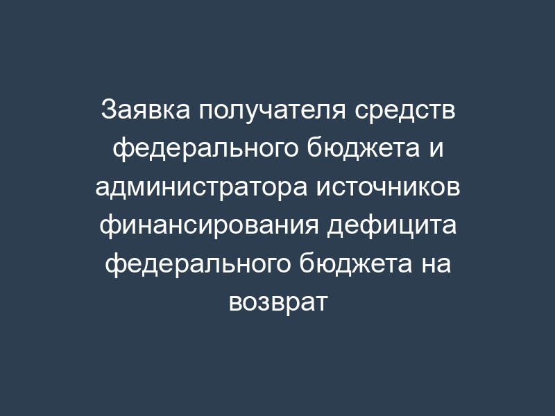 Заявка получателя средств федерального бюджета и администратора источников финансирования дефицита федерального бюджета на возврат