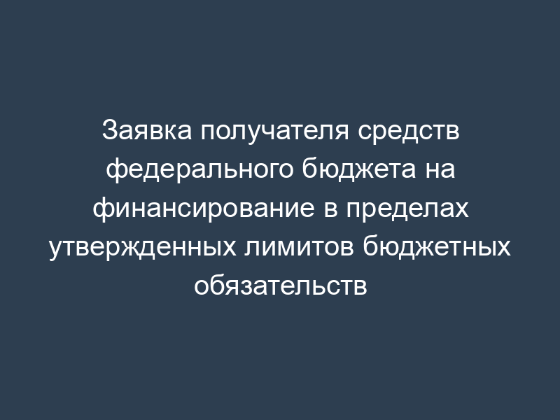 Заявка получателя средств федерального бюджета на финансирование в пределах утвержденных лимитов бюджетных обязательств