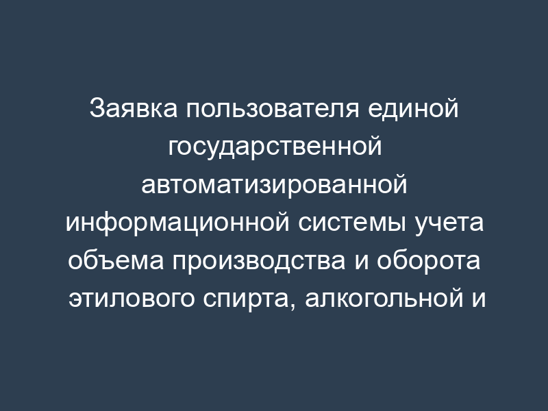 Заявка пользователя единой государственной автоматизированной информационной системы учета объема производства и оборота этилового спирта, алкогольной и спиртосодержащей продукции (ЕГАИС)