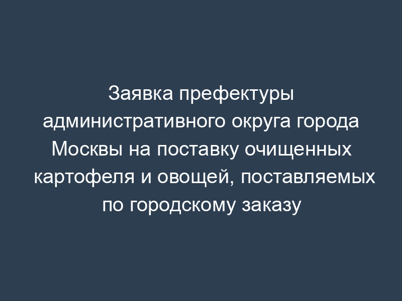 Заявка префектуры административного округа города Москвы на поставку очищенных картофеля и овощей, поставляемых по городскому заказу