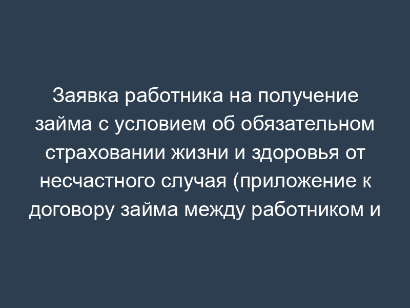 Заявка работника на получение займа с условием об обязательном страховании жизни и здоровья от несчастного случая (приложение к договору займа между работником и организацией)