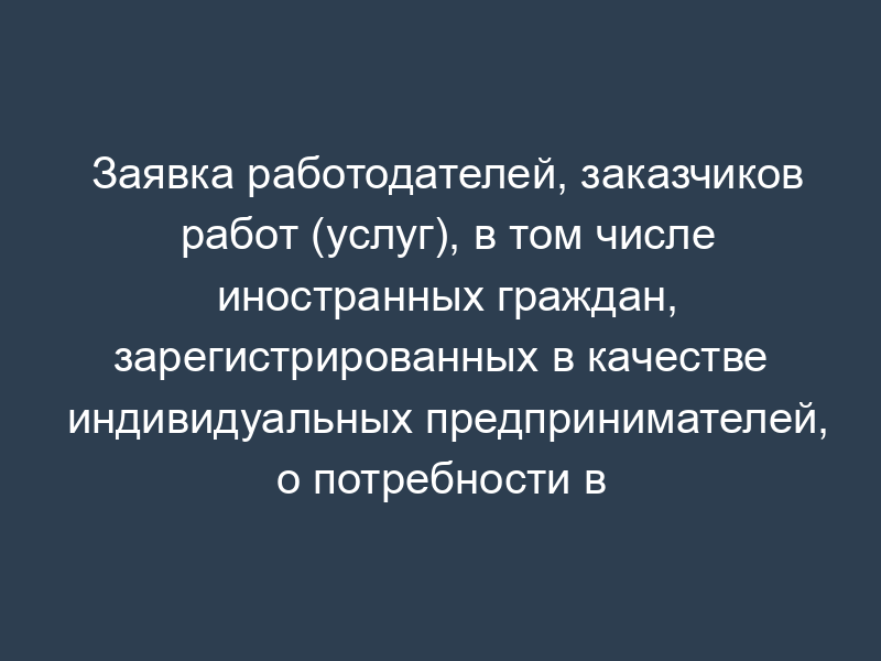 Заявка работодателей, заказчиков работ (услуг), в том числе иностранных граждан, зарегистрированных в качестве индивидуальных предпринимателей, о потребности в рабочей силе для замещения вакантных и создаваемых рабочих мест иностранными работниками
