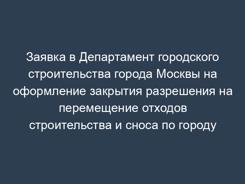 Заявка в Департамент городского строительства города Москвы на оформление закрытия разрешения на перемещение отходов строительства и сноса по городу