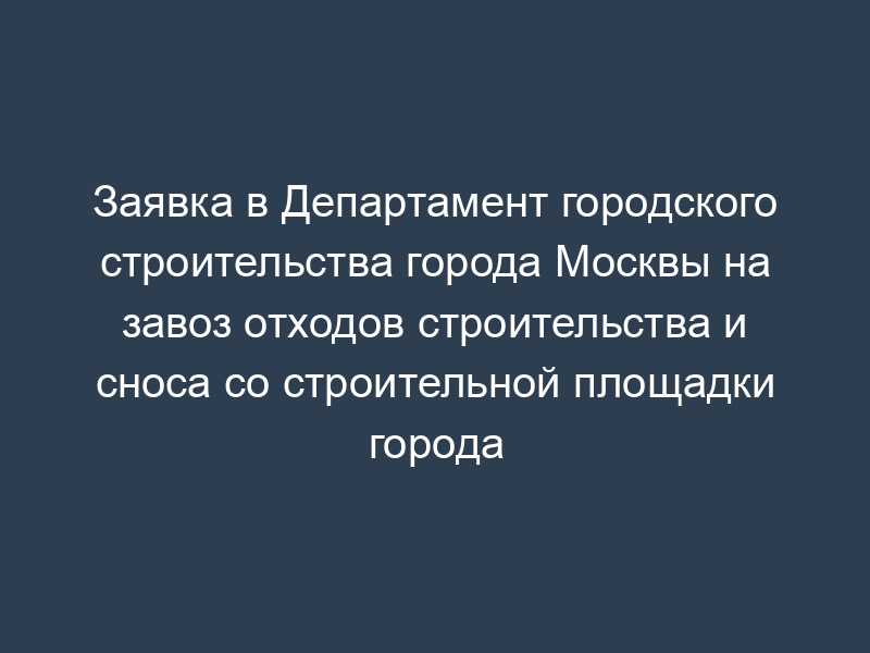 Заявка в Департамент городского строительства города Москвы на завоз отходов строительства и сноса со строительной площадки города