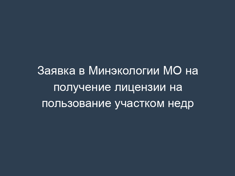 Заявка в Минэкологии МО на получение лицензии на пользование участком недр