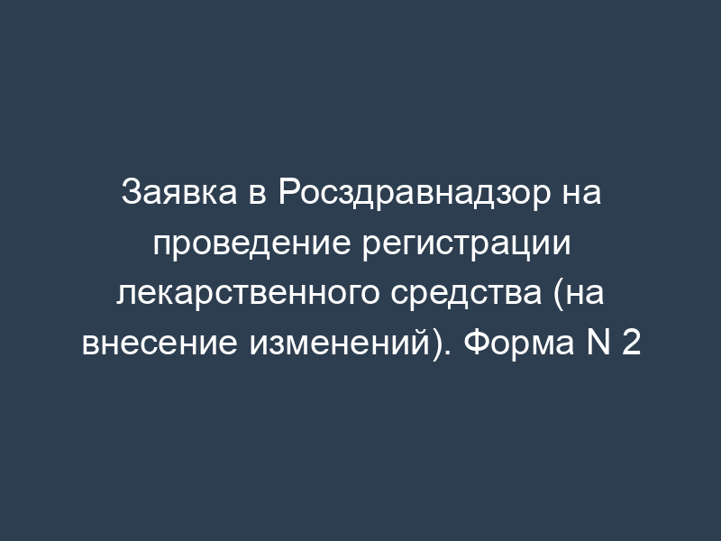 Заявка в Росздравнадзор на проведение регистрации лекарственного средства (на внесение изменений). Форма N 2