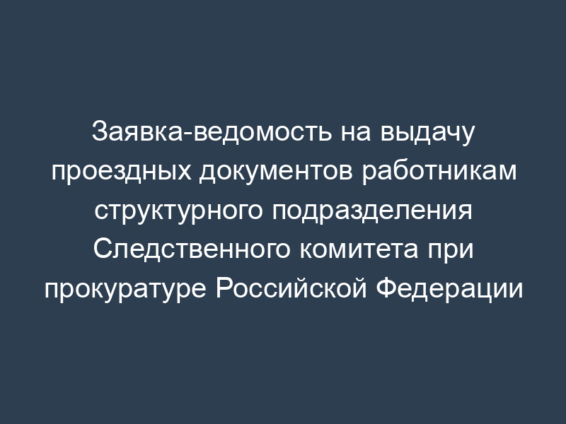 Заявка-ведомость на выдачу проездных документов работникам структурного подразделения Следственного комитета при прокуратуре Российской Федерации