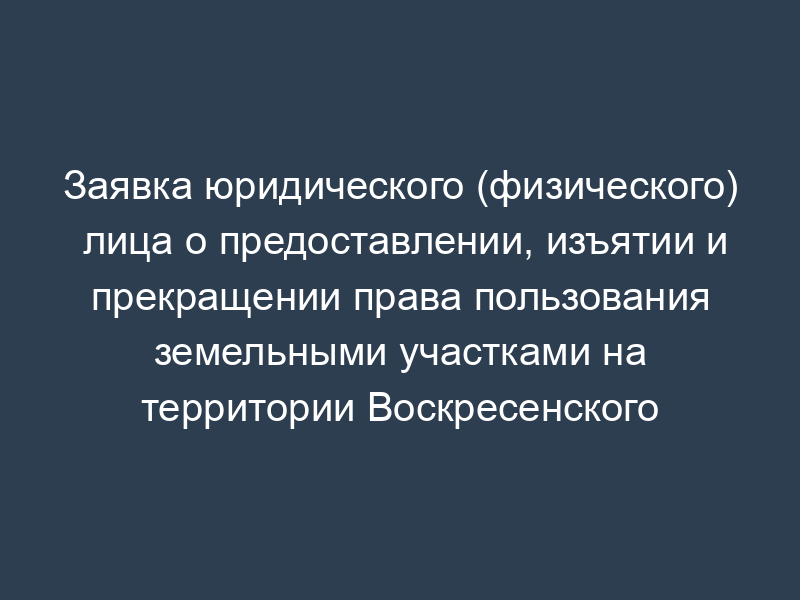 Заявка юридического (физического) лица о предоставлении, изъятии и прекращении права пользования земельными участками на территории Воскресенского муниципального района Московской области
