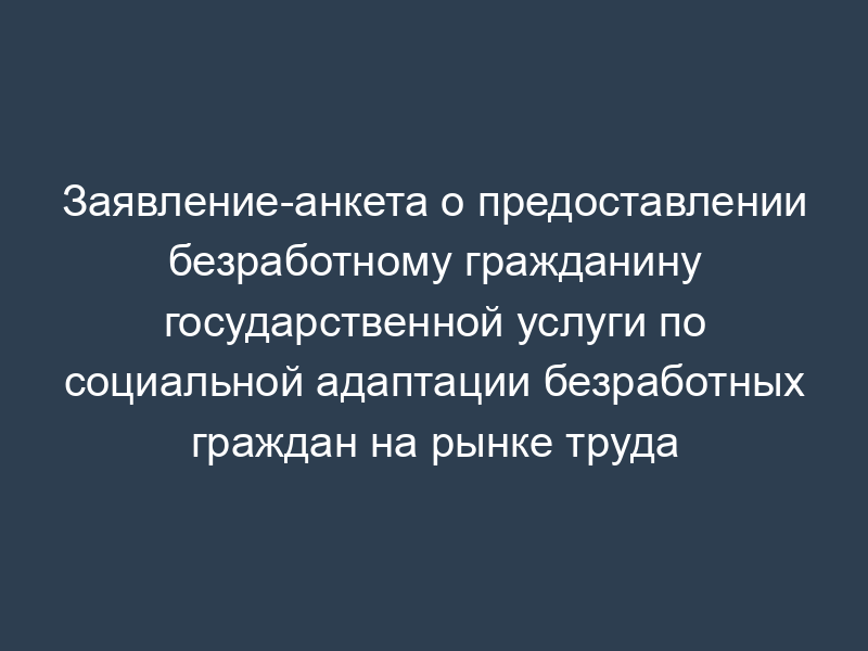 Заявление-анкета о предоставлении безработному гражданину государственной услуги по социальной адаптации безработных граждан на рынке труда