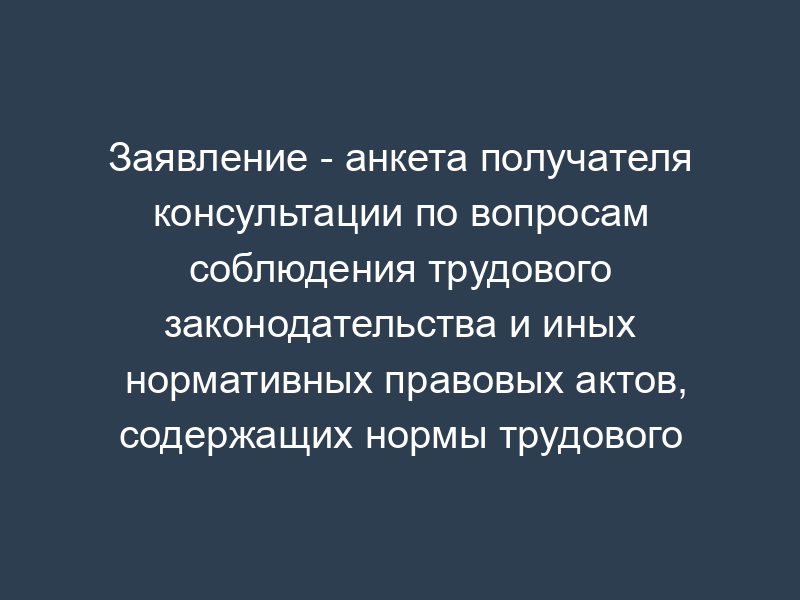 Заявление - анкета получателя консультации по вопросам соблюдения трудового законодательства и иных нормативных правовых актов, содержащих нормы трудового права (пример)