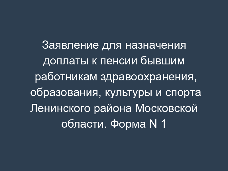 Заявление для назначения доплаты к пенсии бывшим работникам здравоохранения, образования, культуры и спорта Ленинского района Московской области. Форма N 1