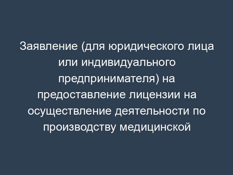 Заявление (для юридического лица или индивидуального предпринимателя) на предоставление лицензии на осуществление деятельности по производству медицинской техники