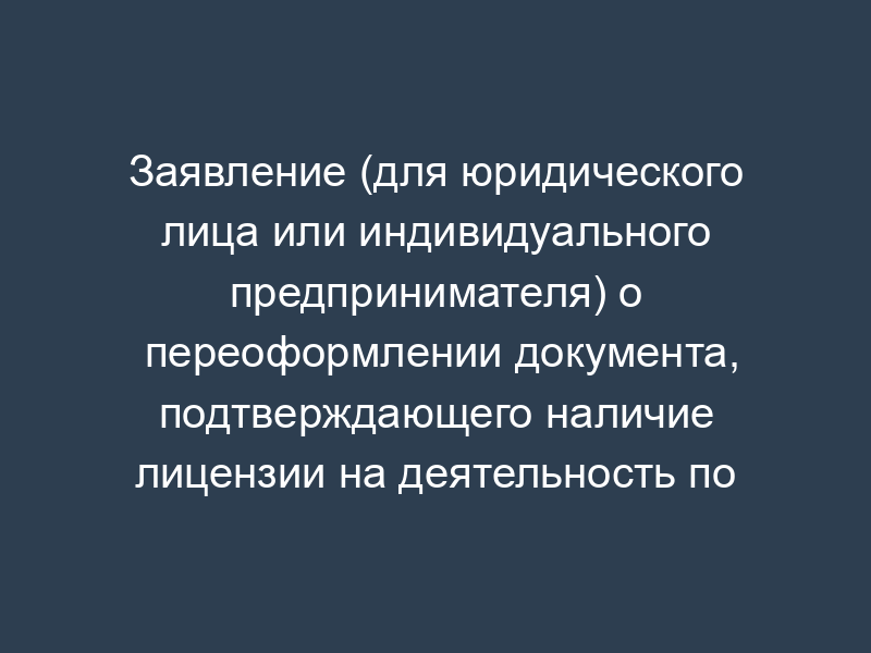 Заявление (для юридического лица или индивидуального предпринимателя) о переоформлении документа, подтверждающего наличие лицензии на деятельность по производству медицинской техники