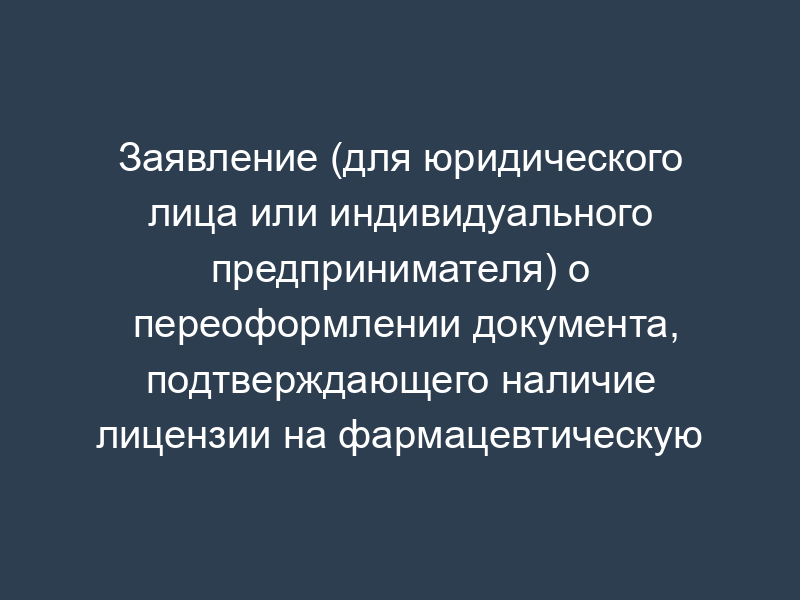 Заявление (для юридического лица или индивидуального предпринимателя) о переоформлении документа, подтверждающего наличие лицензии на фармацевтическую деятельность