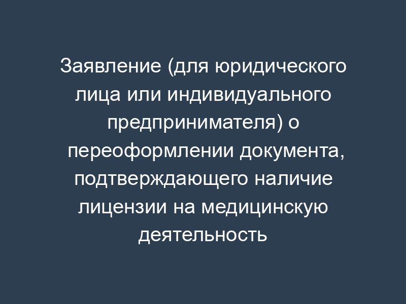 Заявление (для юридического лица или индивидуального предпринимателя) о переоформлении документа, подтверждающего наличие лицензии на медицинскую деятельность