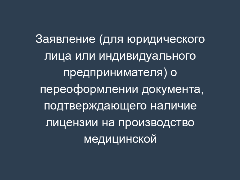 Заявление (для юридического лица или индивидуального предпринимателя) о переоформлении документа, подтверждающего наличие лицензии на производство медицинской техники