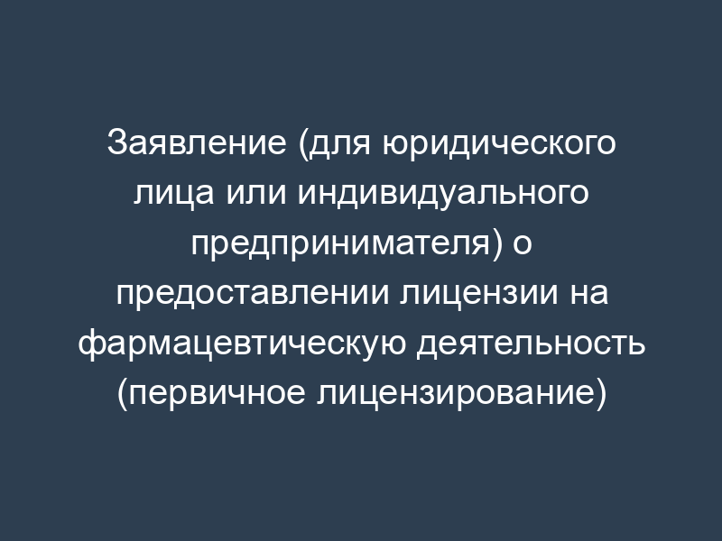 Заявление (для юридического лица или индивидуального предпринимателя) о предоставлении лицензии на фармацевтическую деятельность (первичное лицензирование)