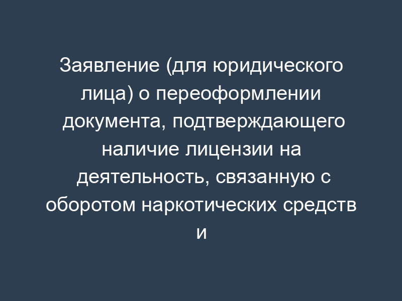 Заявление (для юридического лица) о переоформлении документа, подтверждающего наличие лицензии на деятельность, связанную с оборотом наркотических средств и психотропных веществ, внесенных в список II в соответствии с Федеральным законом от 08.01.1998 N 3-ФЗ "О наркотических средствах и психотропных веществах