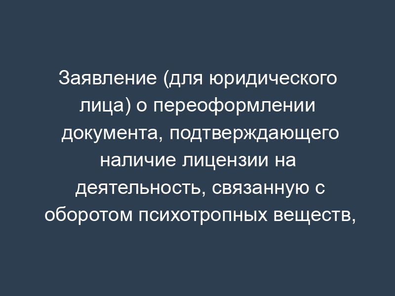 Заявление (для юридического лица) о переоформлении документа, подтверждающего наличие лицензии на деятельность, связанную с оборотом психотропных веществ, внесенных в список III в соответствии с Федеральным законом от 08.01.1998 N 3-ФЗ "О наркотических средствах и психотропных веществах