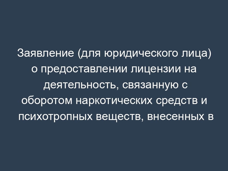 Заявление (для юридического лица) о предоставлении лицензии на деятельность, связанную с оборотом наркотических средств и психотропных веществ, внесенных в список II в соответствии с Федеральным законом от 08.01.1998 N 3-ФЗ "О наркотических средствах и психотропных веществах