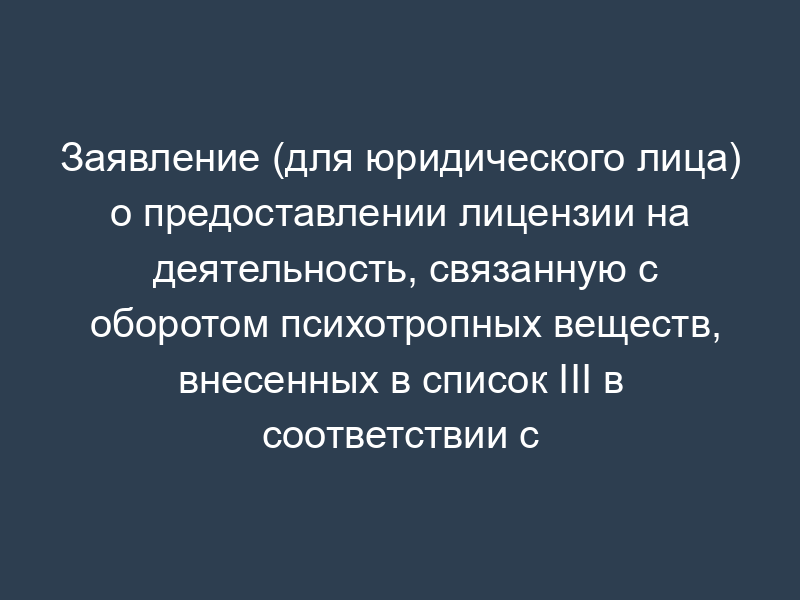 Заявление (для юридического лица) о предоставлении лицензии на деятельность, связанную с оборотом психотропных веществ, внесенных в список III в соответствии с Федеральным законом от 08.01.1998 N 3-ФЗ "О наркотических средствах и психотропных веществах