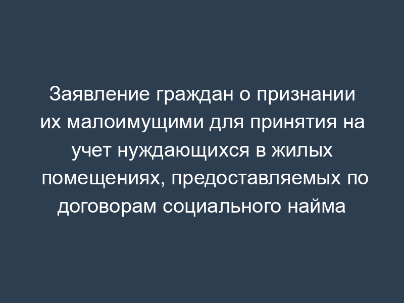 Заявление граждан о признании их малоимущими для принятия на учет нуждающихся в жилых помещениях, предоставляемых по договорам социального найма