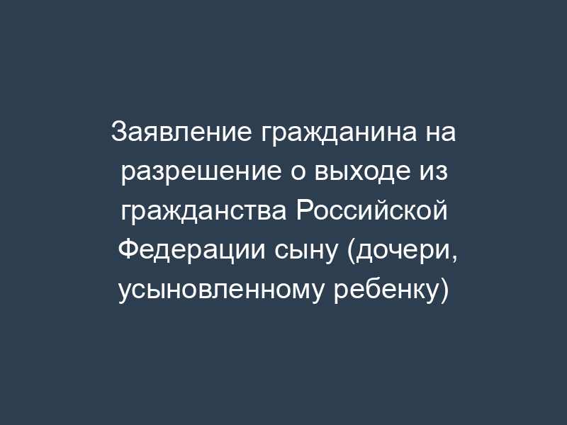 Заявление гражданина на разрешение о выходе из гражданства Российской Федерации сыну (дочери, усыновленному ребенку)