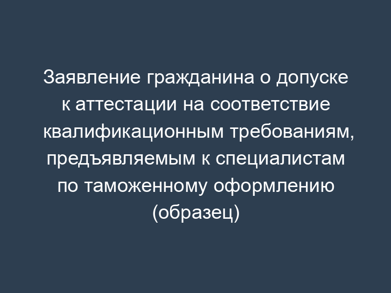 Заявление гражданина о допуске к аттестации на соответствие квалификационным требованиям, предъявляемым к специалистам по таможенному оформлению (образец)